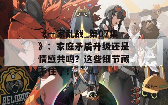 《一家亂戰(zhàn)_第07集》：家庭矛盾升級還是情感共鳴？這些細節(jié)藏不住了！