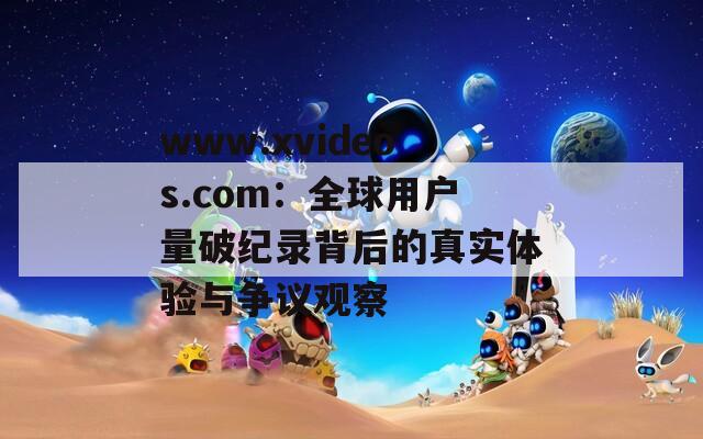 www.xvideos.com：全球用戶量破紀(jì)錄背后的真實(shí)體驗(yàn)與爭議觀察