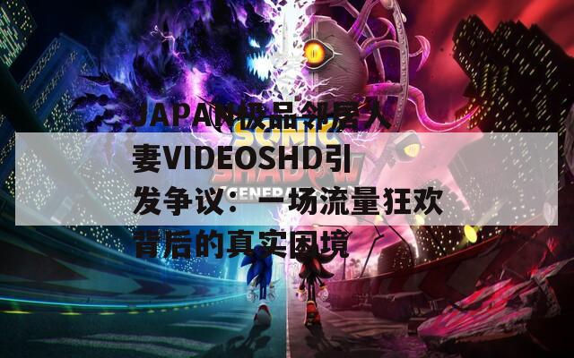 JAPAN極品鄰居人妻VIDEOSHD引發(fā)爭議：一場流量狂歡背后的真實困境