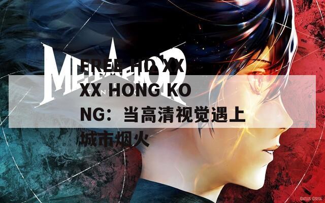 FREE HD XXXX HONG KONG：當(dāng)高清視覺遇上城市煙火