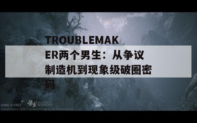 TROUBLEMAKER兩個男生：從爭議制造機(jī)到現(xiàn)象級破圈密碼