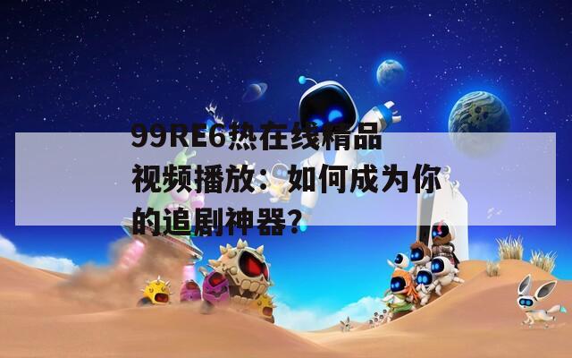 99RE6熱在線精品視頻播放：如何成為你的追劇神器？