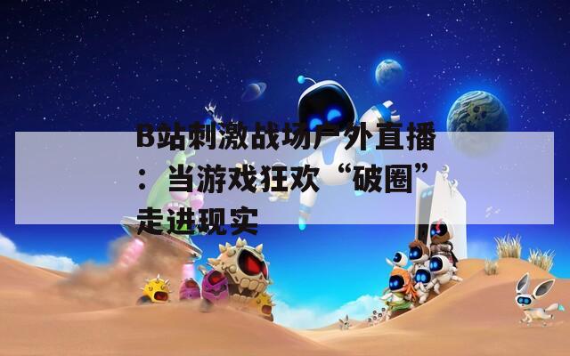 B站刺激戰(zhàn)場戶外直播：當(dāng)游戲狂歡“破圈”走進(jìn)現(xiàn)實(shí)