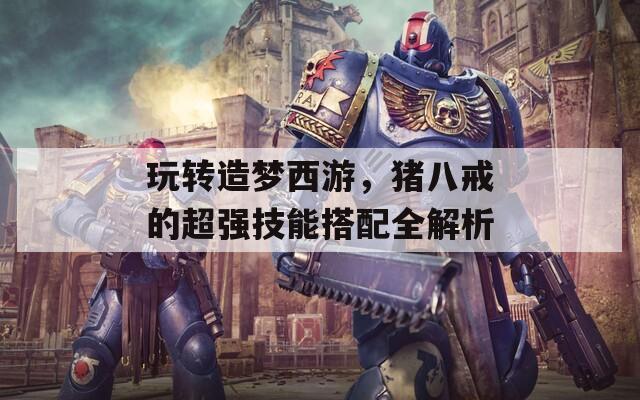 玩轉(zhuǎn)造夢西游，豬八戒的超強技能搭配全解析