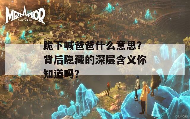 跪下喊爸爸什么意思？背后隱藏的深層含義你知道嗎？