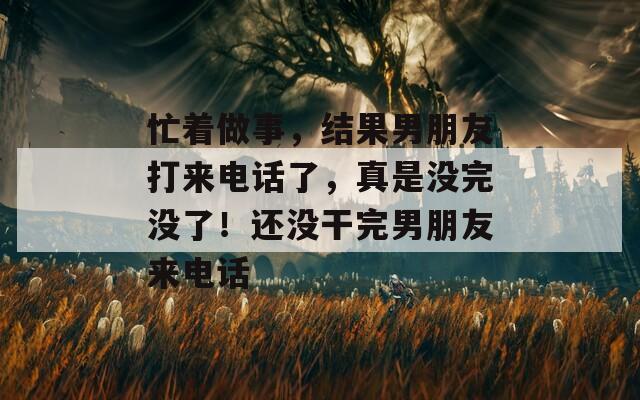 忙著做事，結(jié)果男朋友打來電話了，真是沒完沒了！還沒干完男朋友來電話