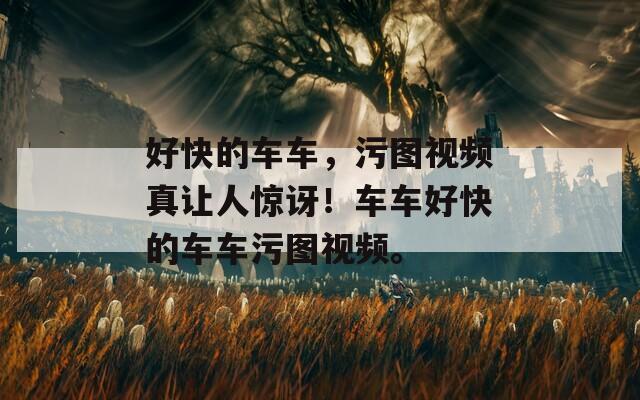 好快的車車，污圖視頻真讓人驚訝！車車好快的車車污圖視頻。