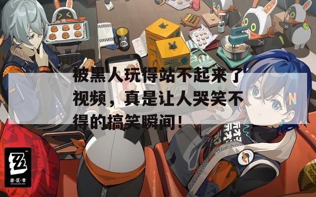 被黑人玩得站不起來了視頻，真是讓人哭笑不得的搞笑瞬間！