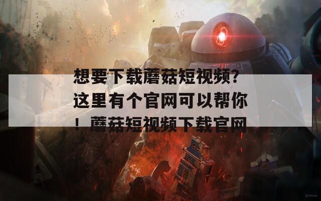 想要下載蘑菇短視頻？這里有個官網(wǎng)可以幫你！蘑菇短視頻下載官網(wǎng)