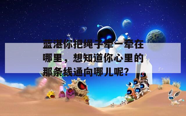 藍(lán)湛你把繩子牽一牽在哪里，想知道你心里的那條線通向哪兒呢？