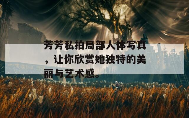 芳芳私拍局部人體寫真，讓你欣賞她獨特的美麗與藝術感。