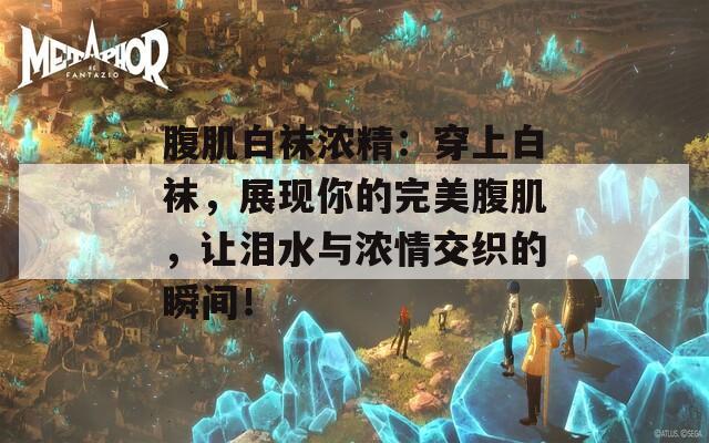 腹肌白襪濃精：穿上白襪，展現(xiàn)你的完美腹肌，讓淚水與濃情交織的瞬間！