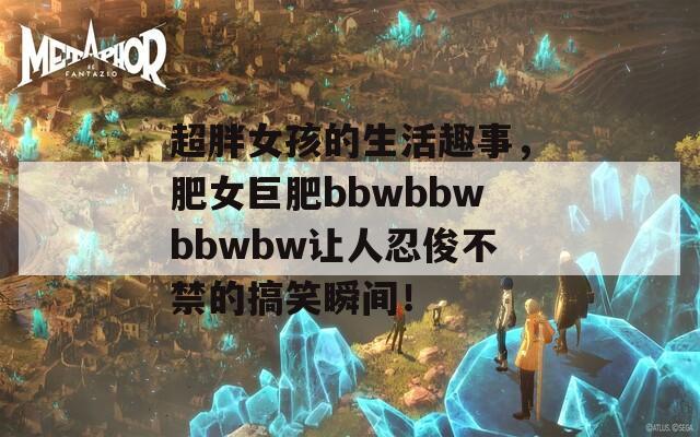 超胖女孩的生活趣事，肥女巨肥bbwbbwbbwbw讓人忍俊不禁的搞笑瞬間！