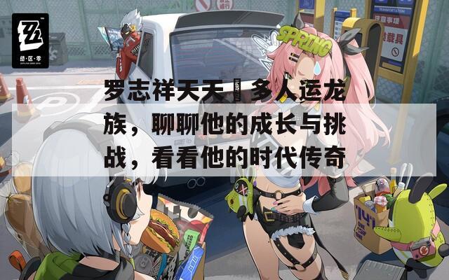羅志祥天天奭多人運(yùn)龍族，聊聊他的成長(zhǎng)與挑戰(zhàn)，看看他的時(shí)代傳奇。