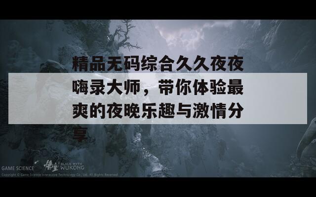 精品無碼綜合久久夜夜嗨錄大師，帶你體驗(yàn)最爽的夜晚樂趣與激情分享