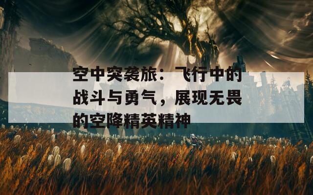 空中突襲旅：飛行中的戰(zhàn)斗與勇氣，展現(xiàn)無畏的空降精英精神