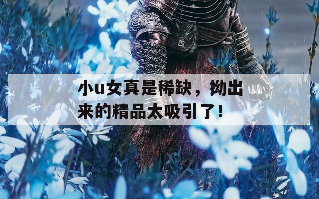 小u女真是稀缺，拗出來(lái)的精品太吸引了！