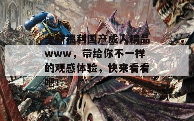 全新福利國(guó)產(chǎn)成人精品www，帶給你不一樣的觀感體驗(yàn)，快來看看吧！