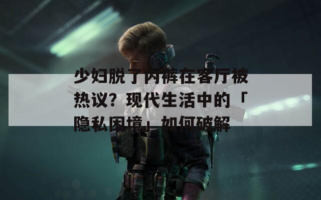 少婦脫了內(nèi)褲在客廳被熱議？現(xiàn)代生活中的「隱私困境」如何破解