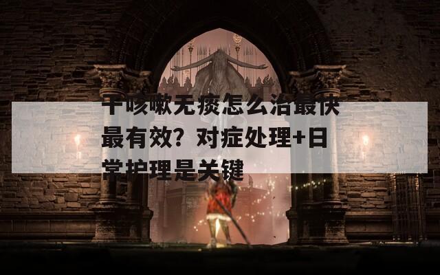 干咳嗽無痰怎么治最快最有效？對癥處理+日常護理是關鍵