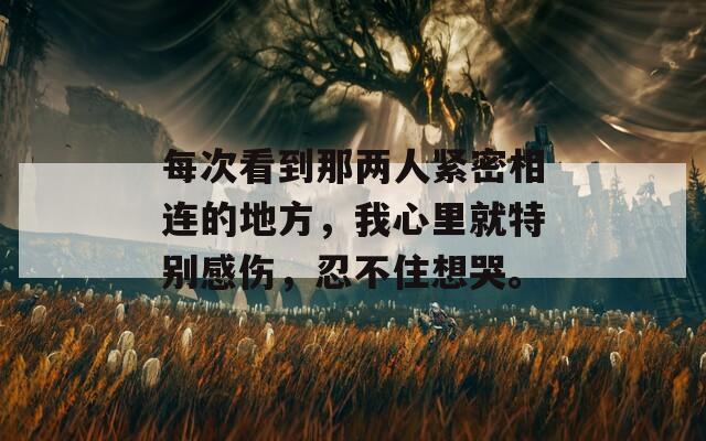 每次看到那兩人緊密相連的地方，我心里就特別感傷，忍不住想哭。