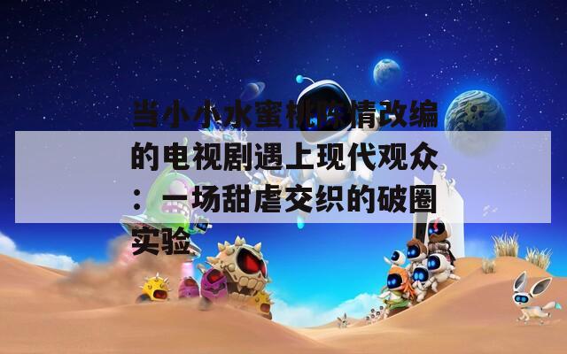 當(dāng)小小水蜜桃陳情改編的電視劇遇上現(xiàn)代觀眾：一場(chǎng)甜虐交織的破圈實(shí)驗(yàn)