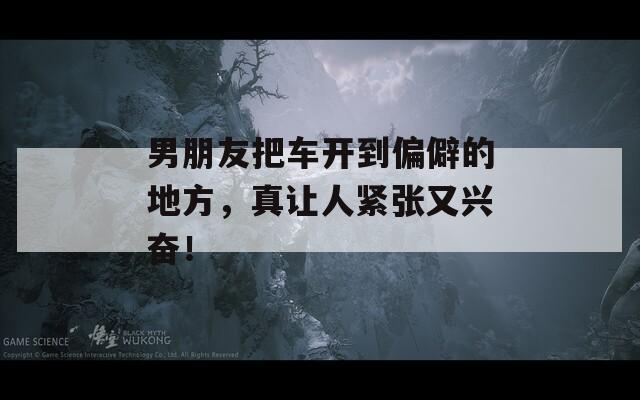 男朋友把車開到偏僻的地方，真讓人緊張又興奮！