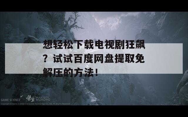 想輕松下載電視劇狂飆？試試百度網(wǎng)盤提取免解壓的方法！