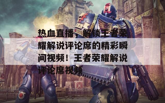 熱血直播，解鎖王者榮耀解說評論席的精彩瞬間視頻！王者榮耀解說評論席視頻