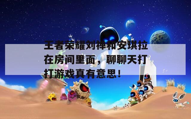 王者榮耀劉禪和安琪拉在房間里面，聊聊天打打游戲真有意思！