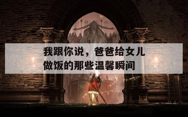 我跟你說，爸爸給女兒做飯的那些溫馨瞬間