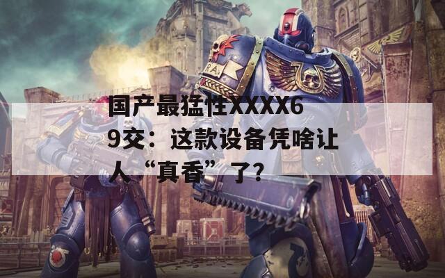 國產最猛性XXXX69交：這款設備憑啥讓人“真香”了？