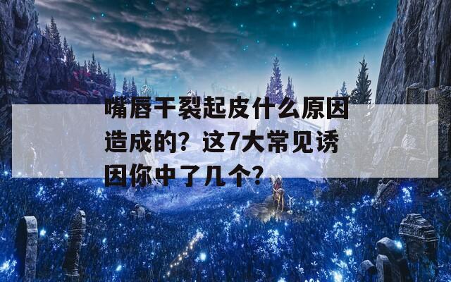 嘴唇干裂起皮什么原因造成的？這7大常見(jiàn)誘因你中了幾個(gè)？