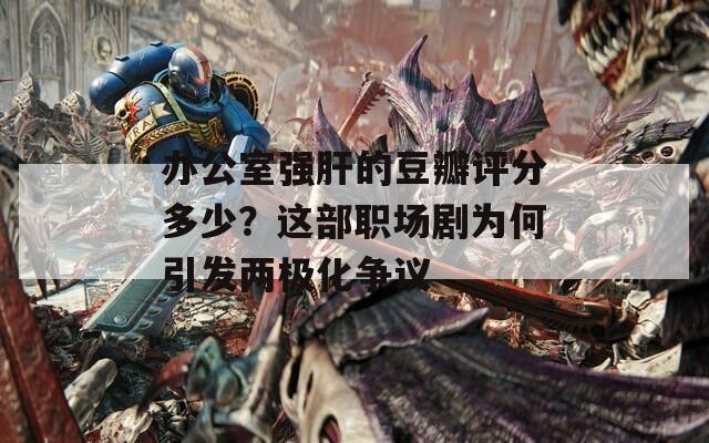 辦公室強肝的豆瓣評分多少？這部職場劇為何引發(fā)兩極化爭議