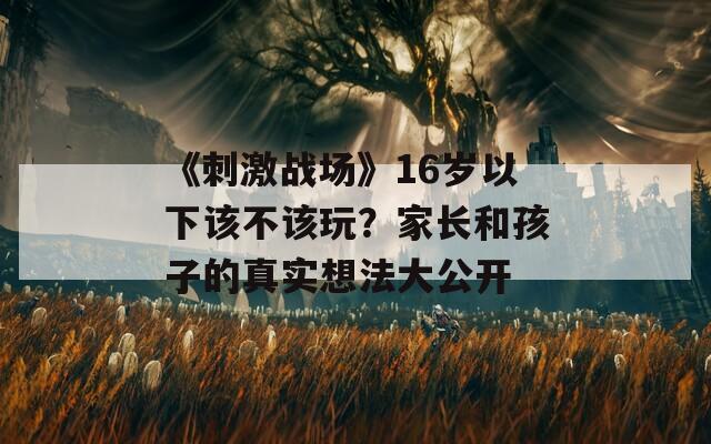 《刺激戰(zhàn)場(chǎng)》16歲以下該不該玩？家長和孩子的真實(shí)想法大公開