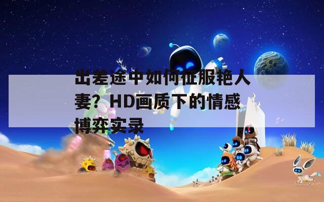 出差途中如何征服艷人妻？HD畫質(zhì)下的情感博弈實(shí)錄
