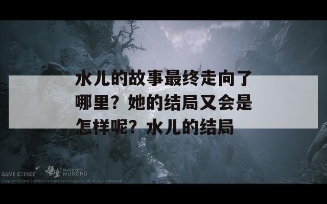 水兒的故事最終走向了哪里？她的結(jié)局又會是怎樣呢？水兒的結(jié)局