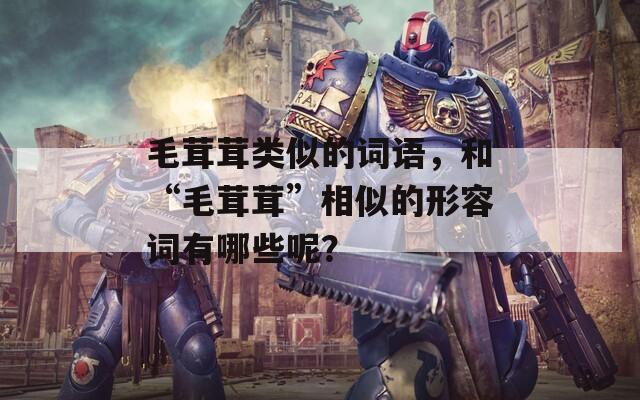 毛茸茸類似的詞語，和“毛茸茸”相似的形容詞有哪些呢？
