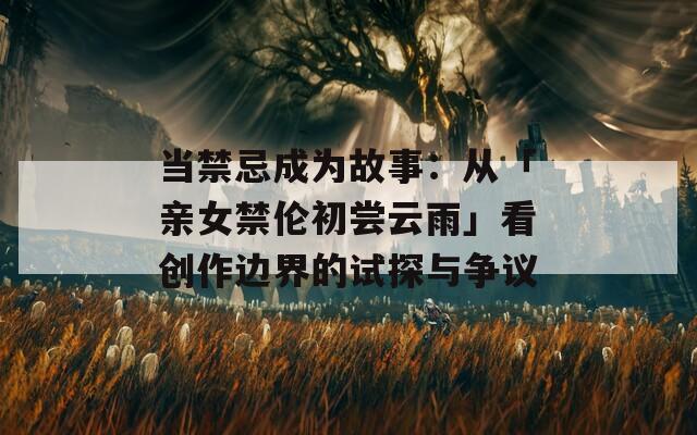 當(dāng)禁忌成為故事：從「親女禁倫初嘗云雨」看創(chuàng)作邊界的試探與爭(zhēng)議