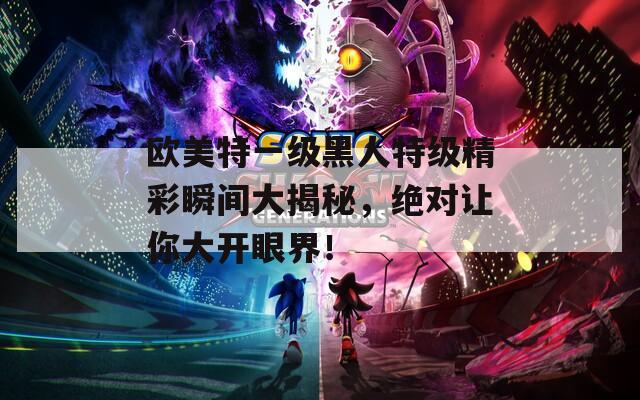 歐美特一級黑人特級精彩瞬間大揭秘，絕對讓你大開眼界！