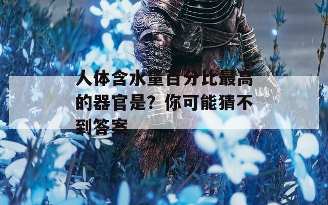 人體含水量百分比最高的器官是？你可能猜不到答案