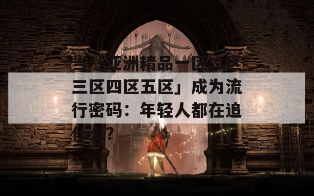 當「亞洲精品一區(qū)二區(qū)三區(qū)四區(qū)五區(qū)」成為流行密碼：年輕人都在追什么？