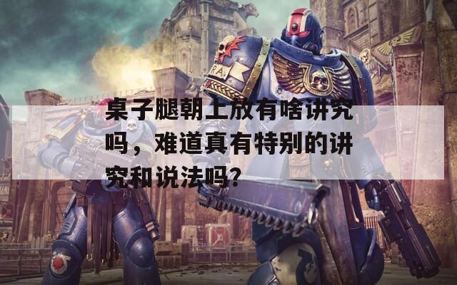 桌子腿朝上放有啥講究嗎，難道真有特別的講究和說法嗎？