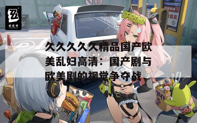 久久久久久精品國(guó)產(chǎn)歐美亂婦高清：國(guó)產(chǎn)劇與歐美劇的視覺爭(zhēng)奪戰(zhàn)