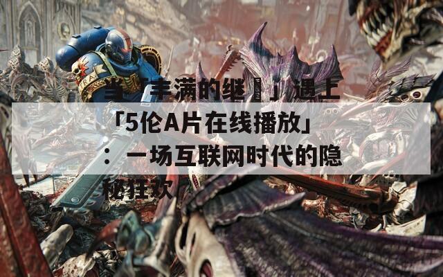 當(dāng)「豐滿的繼牳」遇上「5倫A片在線播放」：一場互聯(lián)網(wǎng)時(shí)代的隱秘狂歡