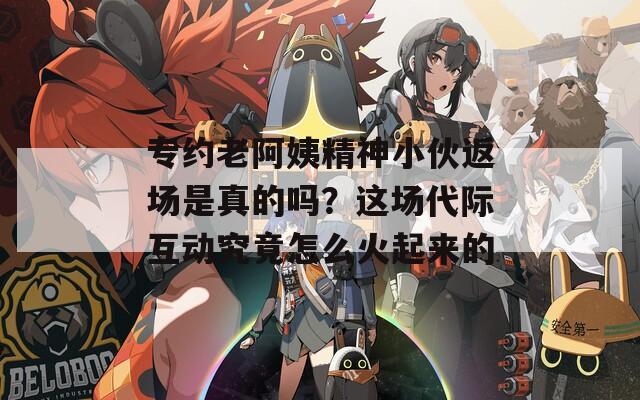 專約老阿姨精神小伙返場是真的嗎？這場代際互動究竟怎么火起來的