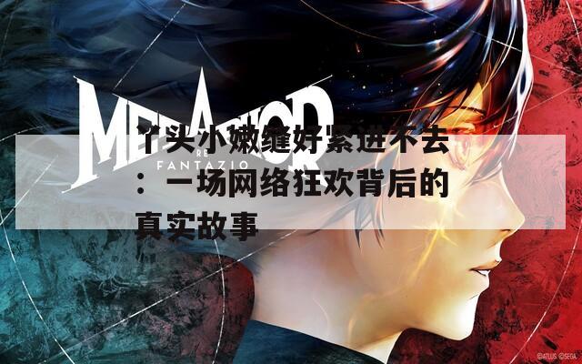 丫頭小嫩縫好緊進不去：一場網(wǎng)絡(luò)狂歡背后的真實故事