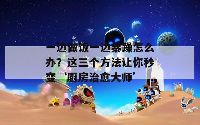 一邊做飯一邊暴躁怎么辦？這三個(gè)方法讓你秒變‘廚房治愈大師’