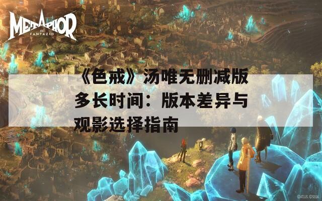《色戒》湯唯無刪減版多長時間：版本差異與觀影選擇指南