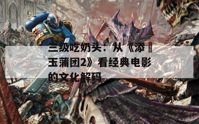 三級吃奶頭：從《添泬玉蒲團2》看經(jīng)典電影的文化解碼